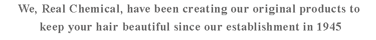 We, Real Chemical, have been creating our original products to keep your hair beautiful since our establishment in 1945